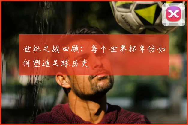 世纪之战回顾:每个世界杯年份如何塑造足球历史