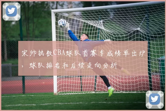 宋帅执教CBA球队首赛季成绩单出炉,球队排名和后续走向分析