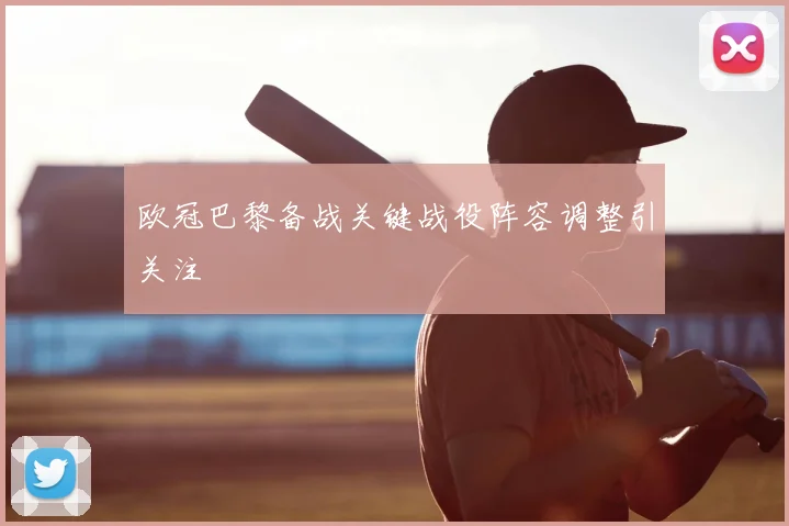 欧冠巴黎备战关键战役阵容调整引关注