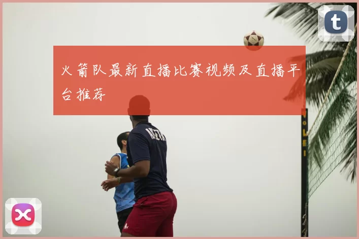火箭队最新直播比赛视频及直播平台推荐
