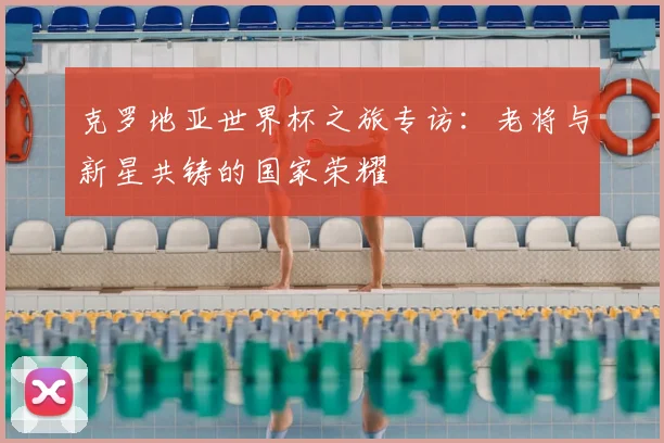 克罗地亚世界杯之旅专访：老将与新星共铸的国家荣耀