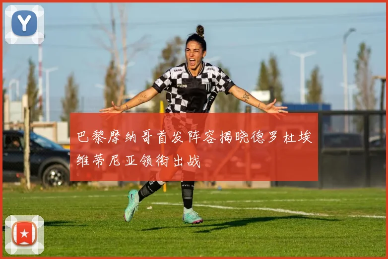 巴黎摩纳哥首发阵容揭晓德罗杜埃维蒂尼亚领衔出战
