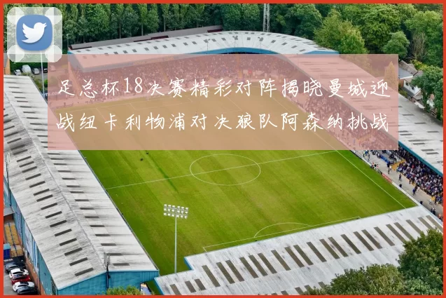 足总杯18决赛精彩对阵揭晓曼城迎战纽卡利物浦对决狼队阿森纳挑战英甲球队