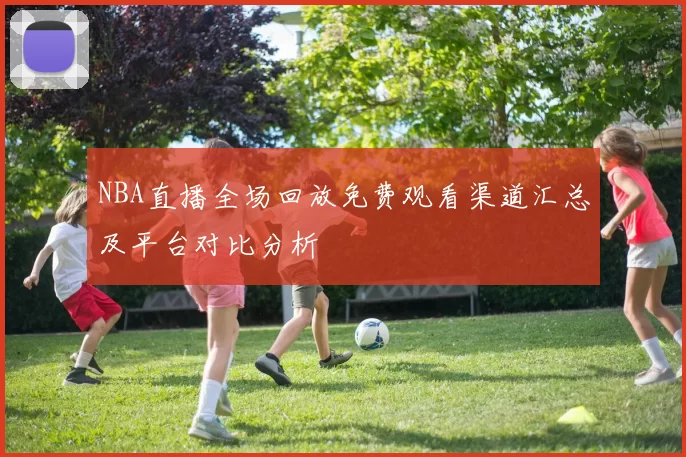 NBA直播全场回放免费观看渠道汇总及平台对比分析
