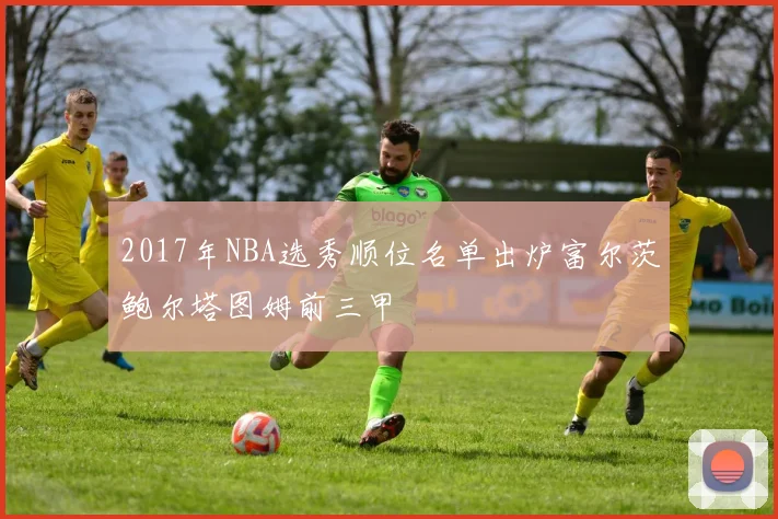2017年NBA选秀顺位名单出炉富尔茨鲍尔塔图姆前三甲