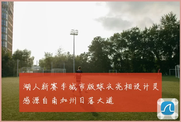 湖人新赛季城市版球衣亮相设计灵感源自南加州日落大道