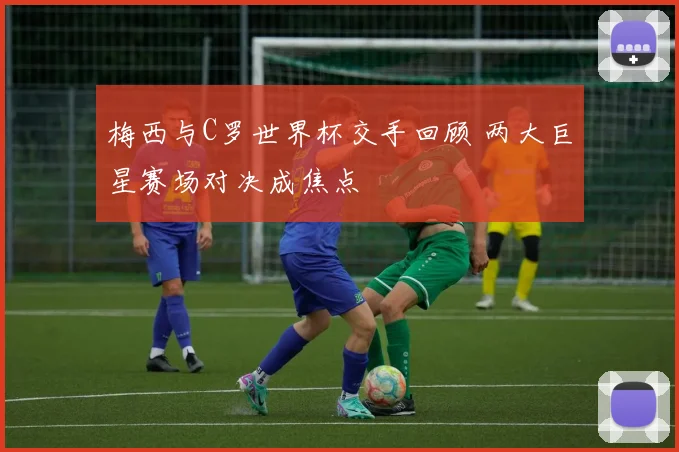 梅西与C罗世界杯交手回顾 两大巨星赛场对决成焦点