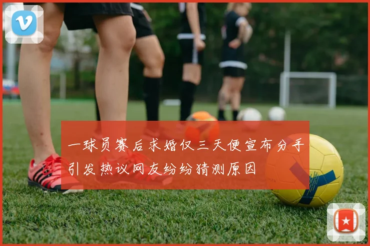 一球员赛后求婚仅三天便宣布分手引发热议网友纷纷猜测原因