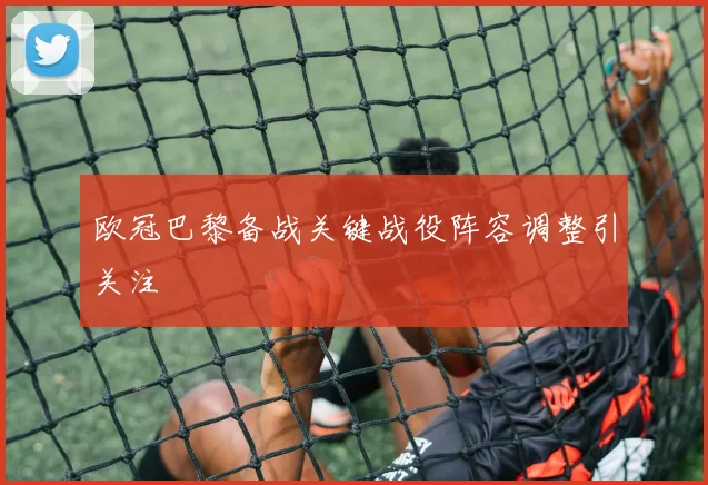 欧冠巴黎备战关键战役阵容调整引关注