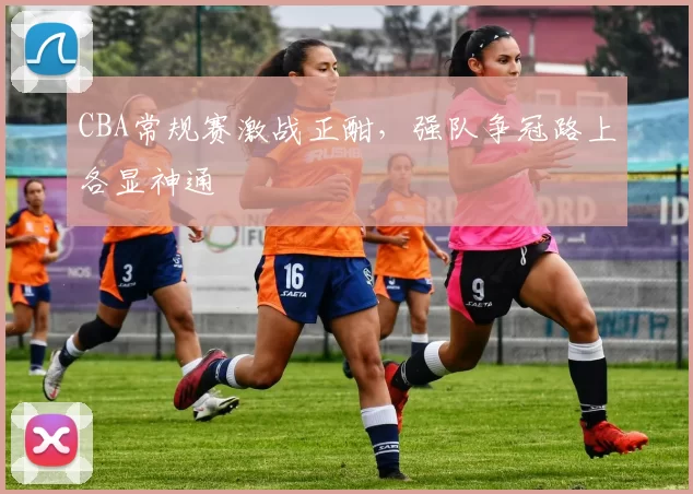 CBA常规赛激战正酣，强队争冠路上各显神通