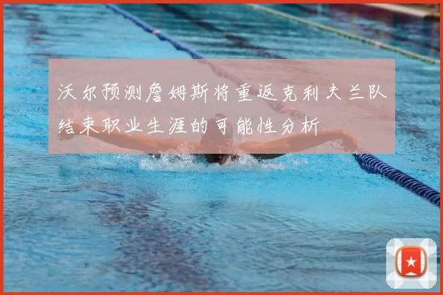 沃尔预测詹姆斯将重返克利夫兰队结束职业生涯的可能性分析