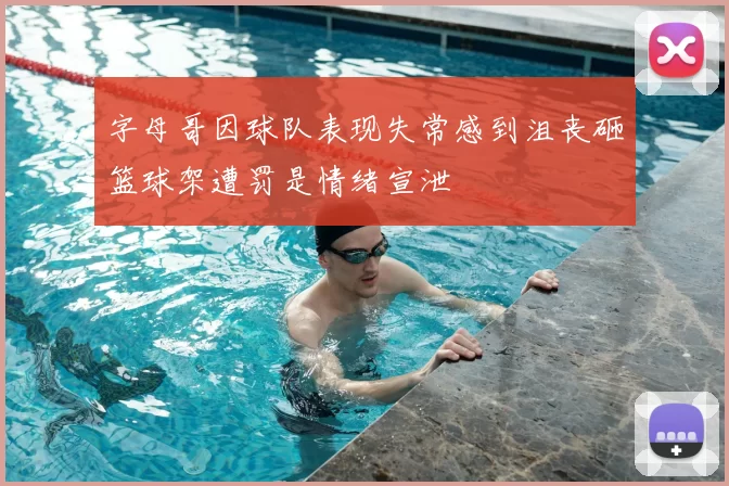 字母哥因球队表现失常感到沮丧砸篮球架遭罚是情绪宣泄