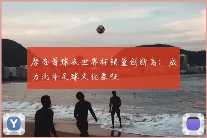 摩洛哥球衣世界杯销量创新高：成为北非足球文化象征