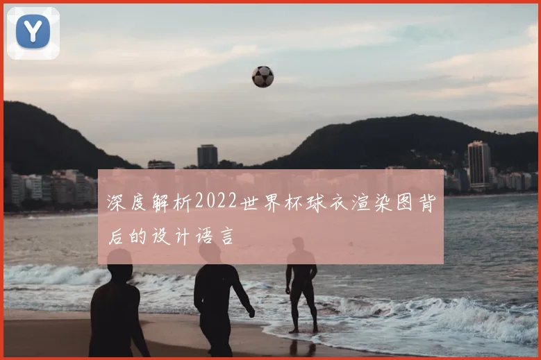 深度解析2022世界杯球衣渲染图背后的设计语言