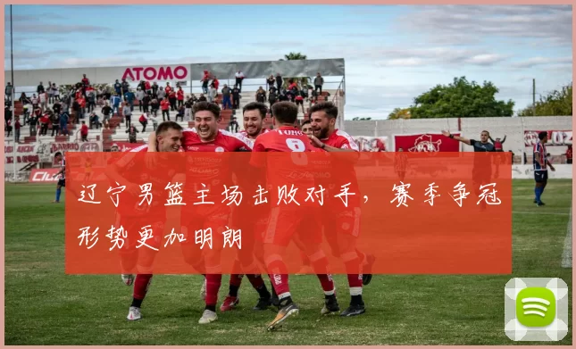 辽宁男篮主场击败对手,赛季争冠形势更加明朗