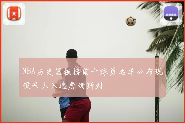 NBA历史篮板榜前十球员名单公布现役两人入选詹姆斯列