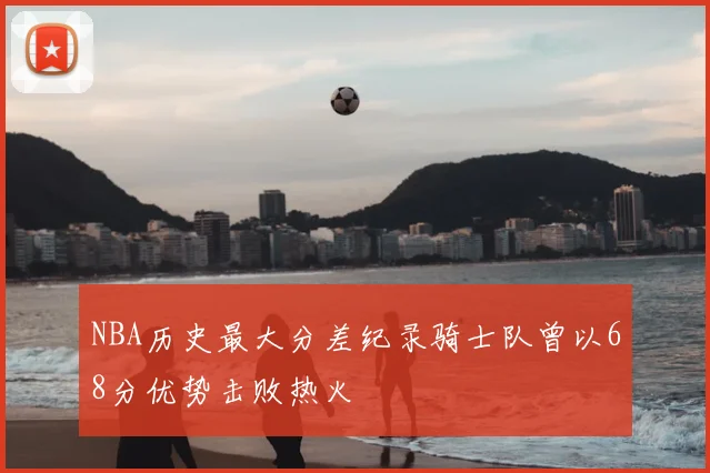 NBA历史最大分差纪录骑士队曾以68分优势击败热火