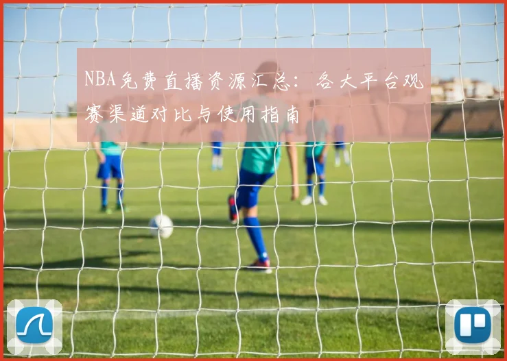 NBA免费直播资源汇总：各大平台观赛渠道对比与使用指南