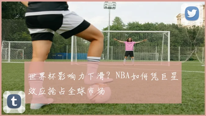 世界杯影响力下滑?NBA如何凭巨星效应抢占全球市场