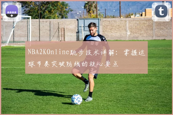NBA2KOnline跳步技术详解：掌握运球节奏突破防线的核心要点