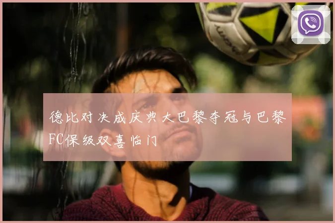 德比对决成庆典大巴黎夺冠与巴黎FC保级双喜临门