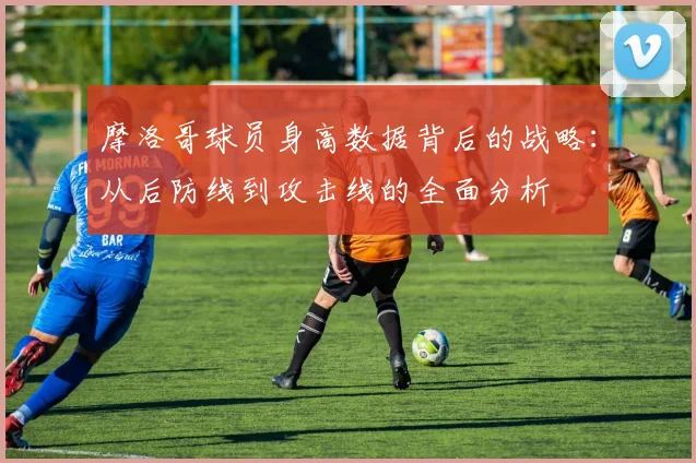 摩洛哥球员身高数据背后的战略：从后防线到攻击线的全面分析